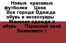 Новые, красивые футболки  › Цена ­ 550 - Все города Одежда, обувь и аксессуары » Женская одежда и обувь   . Пермский край,Соликамск г.
